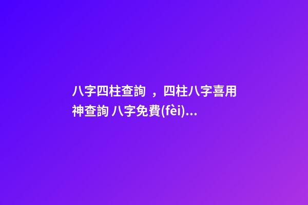 八字四柱查詢，四柱八字喜用神查詢 八字免費(fèi)終身詳批一生精準(zhǔn)，解讀命盤（詳解）